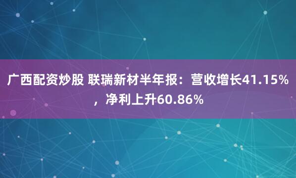 广西配资炒股 联瑞新材半年报：营收增长41.15%，净利上升60.86%