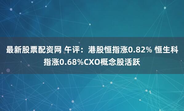 最新股票配资网 午评：港股恒指涨0.82% 恒生科指涨0.68%CXO概念股活跃