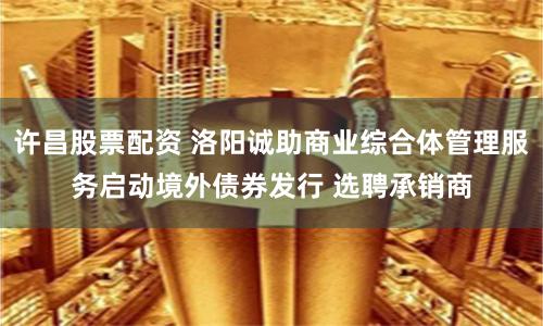 许昌股票配资 洛阳诚助商业综合体管理服务启动境外债券发行 选聘承销商