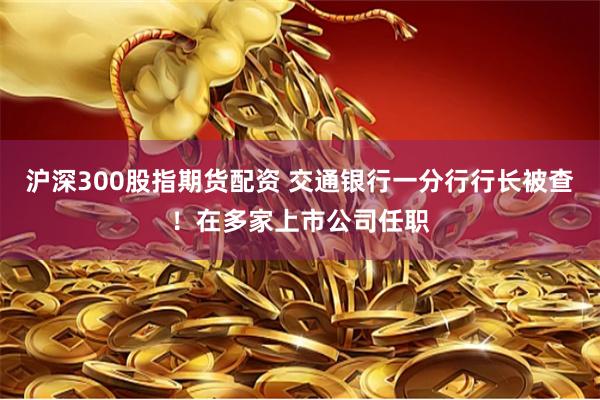沪深300股指期货配资 交通银行一分行行长被查！在多家上市公司任职