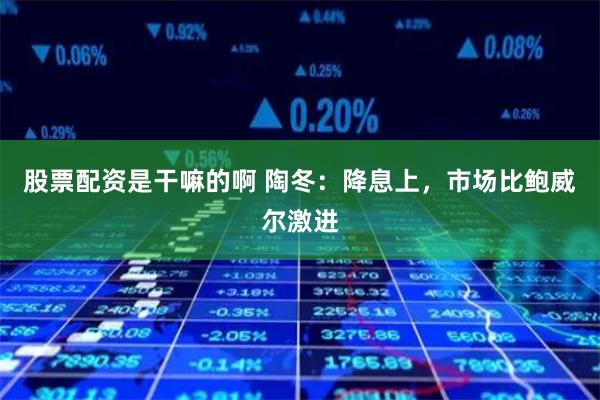 股票配资是干嘛的啊 陶冬：降息上，市场比鲍威尔激进