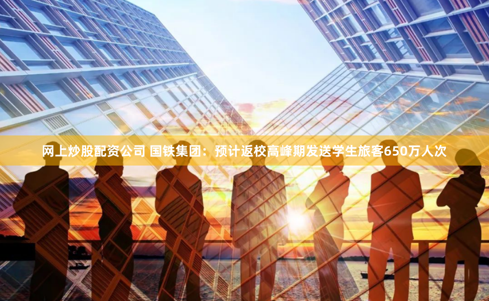 网上炒股配资公司 国铁集团：预计返校高峰期发送学生旅客650万人次