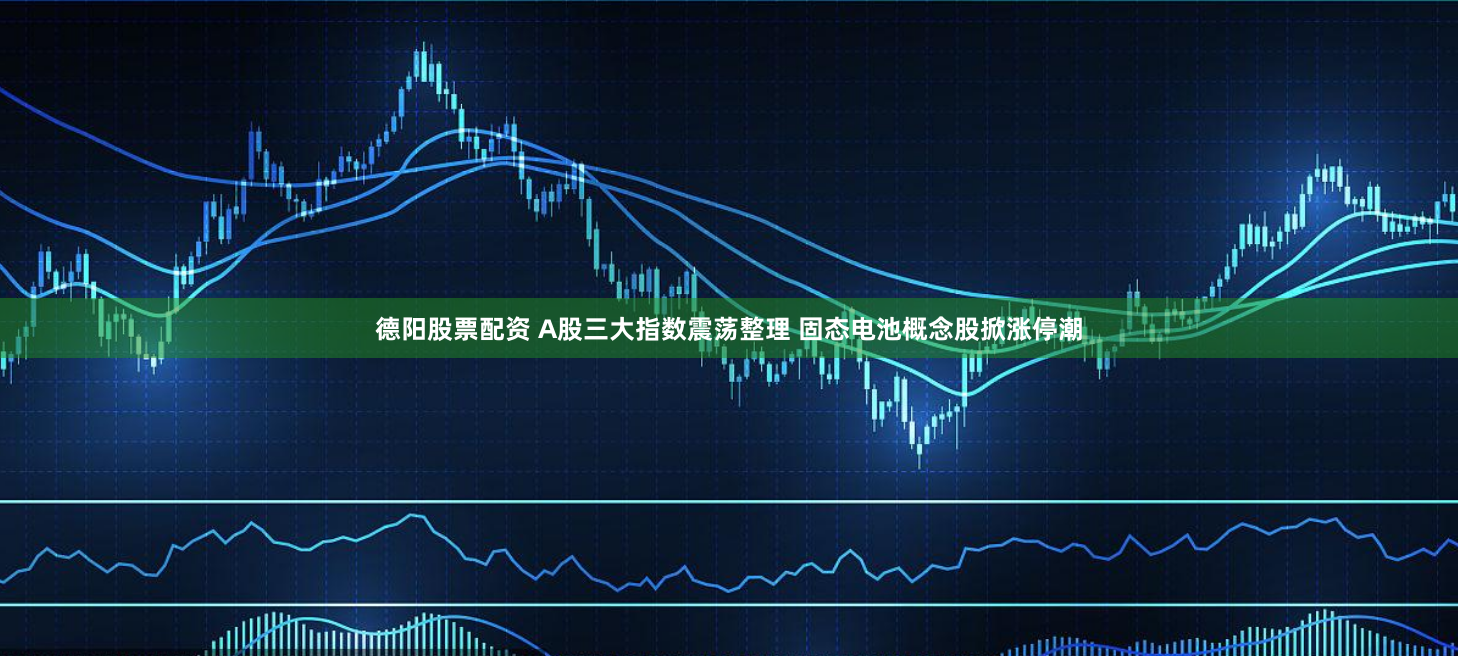 德阳股票配资 A股三大指数震荡整理 固态电池概念股掀涨停潮