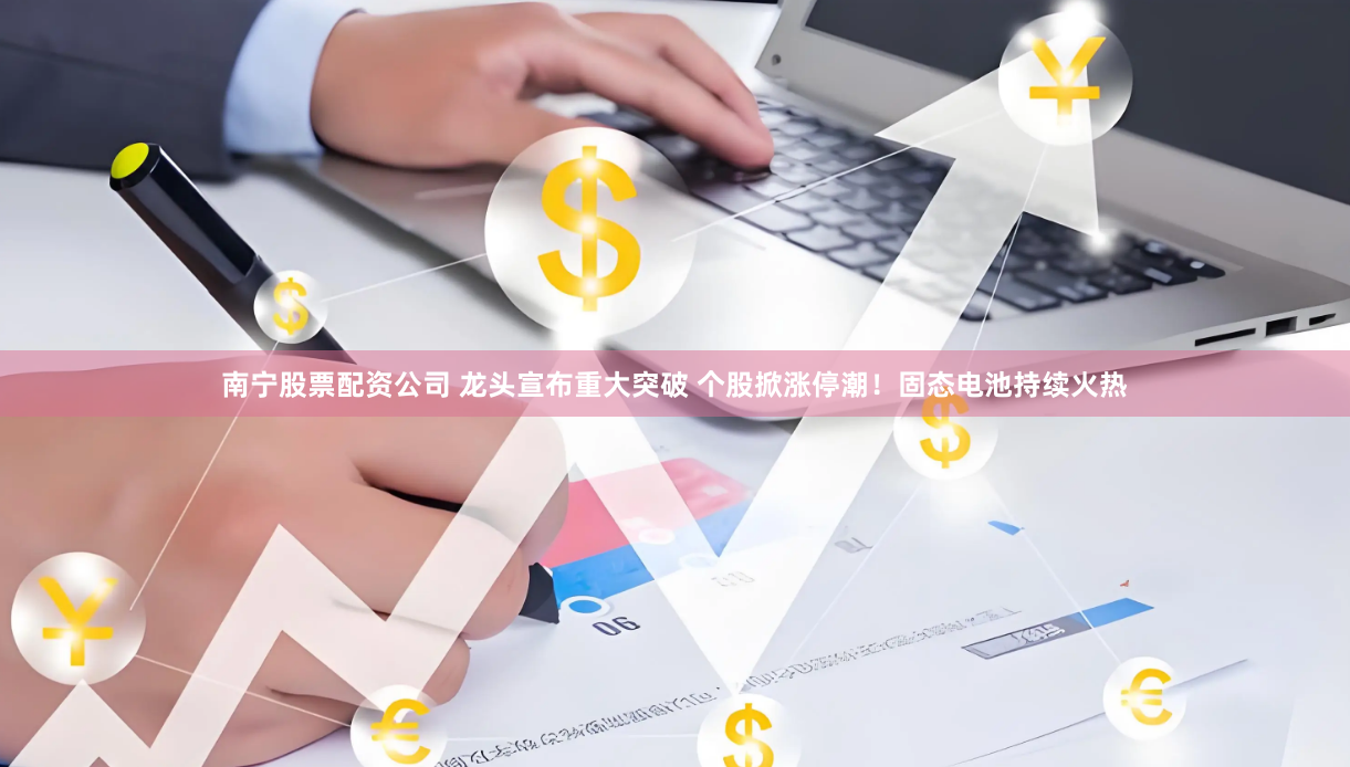 南宁股票配资公司 龙头宣布重大突破 个股掀涨停潮！固态电池持续火热