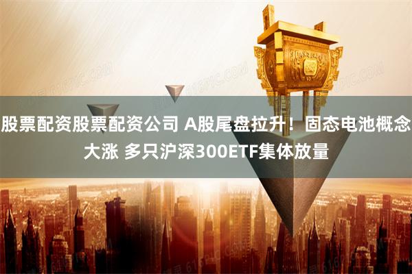 股票配资股票配资公司 A股尾盘拉升！固态电池概念大涨 多只沪深300ETF集体放量