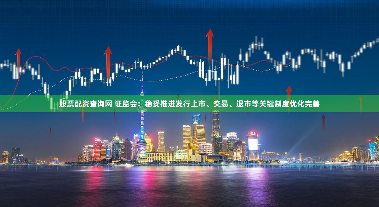 股票配资查询网 证监会：稳妥推进发行上市、交易、退市等关键制度优化完善