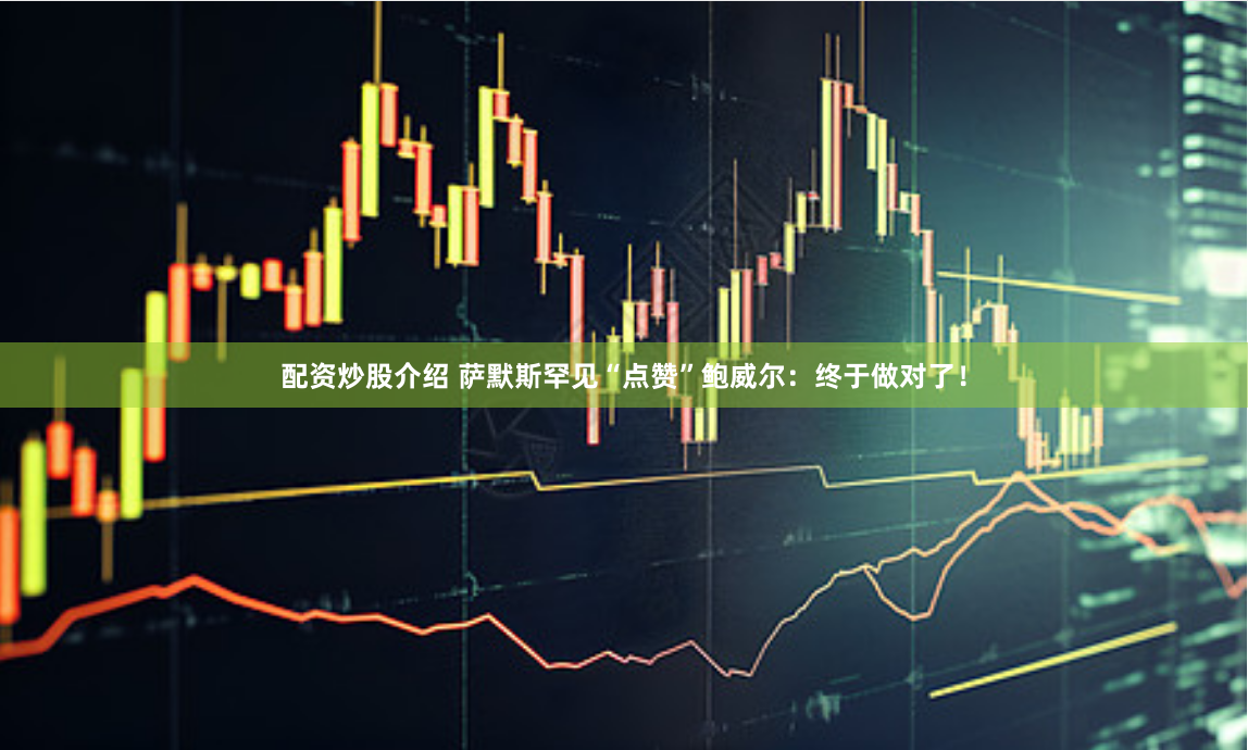 配资炒股介绍 萨默斯罕见“点赞”鲍威尔：终于做对了！