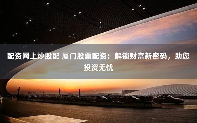 配资网上炒股配 厦门股票配资：解锁财富新密码，助您投资无忧