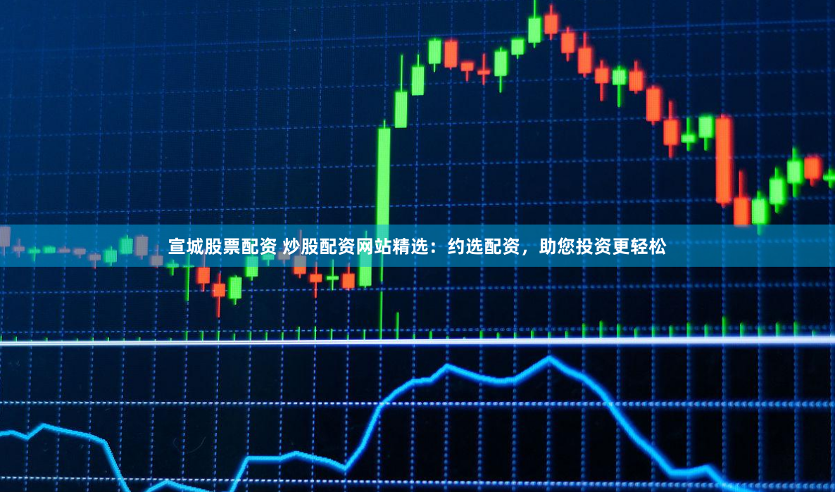 宣城股票配资 炒股配资网站精选：约选配资，助您投资更轻松