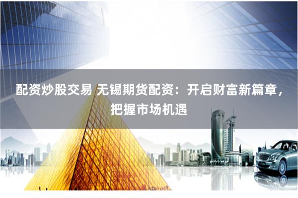 配资炒股交易 无锡期货配资：开启财富新篇章，把握市场机遇