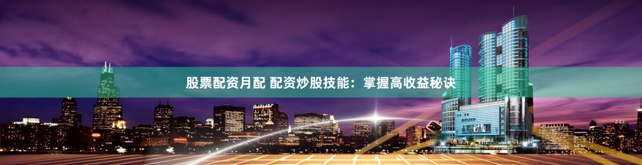 股票配资月配 配资炒股技能：掌握高收益秘诀