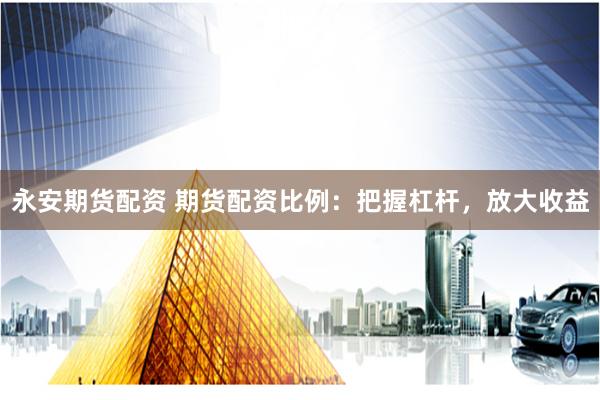 永安期货配资 期货配资比例：把握杠杆，放大收益