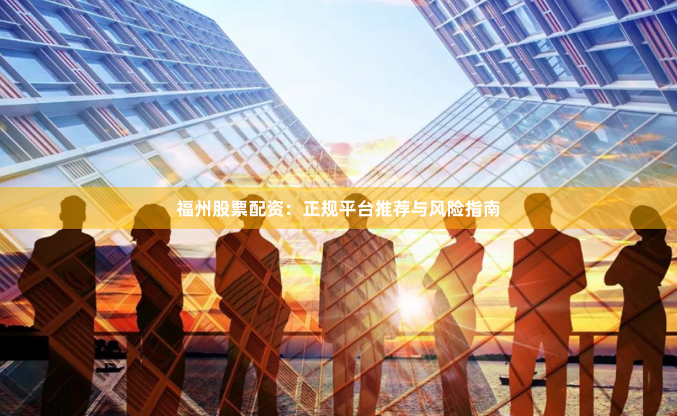 福州股票配资：正规平台推荐与风险指南